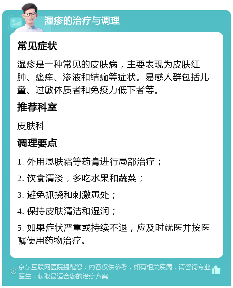 湿疹的治疗与调理 常见症状 湿疹是一种常见的皮肤病，主要表现为皮肤红肿、瘙痒、渗液和结痂等症状。易感人群包括儿童、过敏体质者和免疫力低下者等。 推荐科室 皮肤科 调理要点 1. 外用恩肤霜等药膏进行局部治疗； 2. 饮食清淡，多吃水果和蔬菜； 3. 避免抓挠和刺激患处； 4. 保持皮肤清洁和湿润； 5. 如果症状严重或持续不退，应及时就医并按医嘱使用药物治疗。