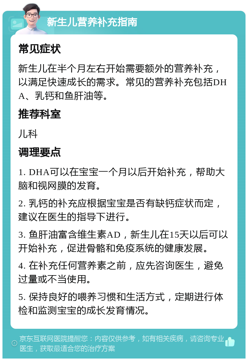 新生儿营养补充指南 常见症状 新生儿在半个月左右开始需要额外的营养补充，以满足快速成长的需求。常见的营养补充包括DHA、乳钙和鱼肝油等。 推荐科室 儿科 调理要点 1. DHA可以在宝宝一个月以后开始补充，帮助大脑和视网膜的发育。 2. 乳钙的补充应根据宝宝是否有缺钙症状而定，建议在医生的指导下进行。 3. 鱼肝油富含维生素AD，新生儿在15天以后可以开始补充，促进骨骼和免疫系统的健康发展。 4. 在补充任何营养素之前，应先咨询医生，避免过量或不当使用。 5. 保持良好的喂养习惯和生活方式，定期进行体检和监测宝宝的成长发育情况。