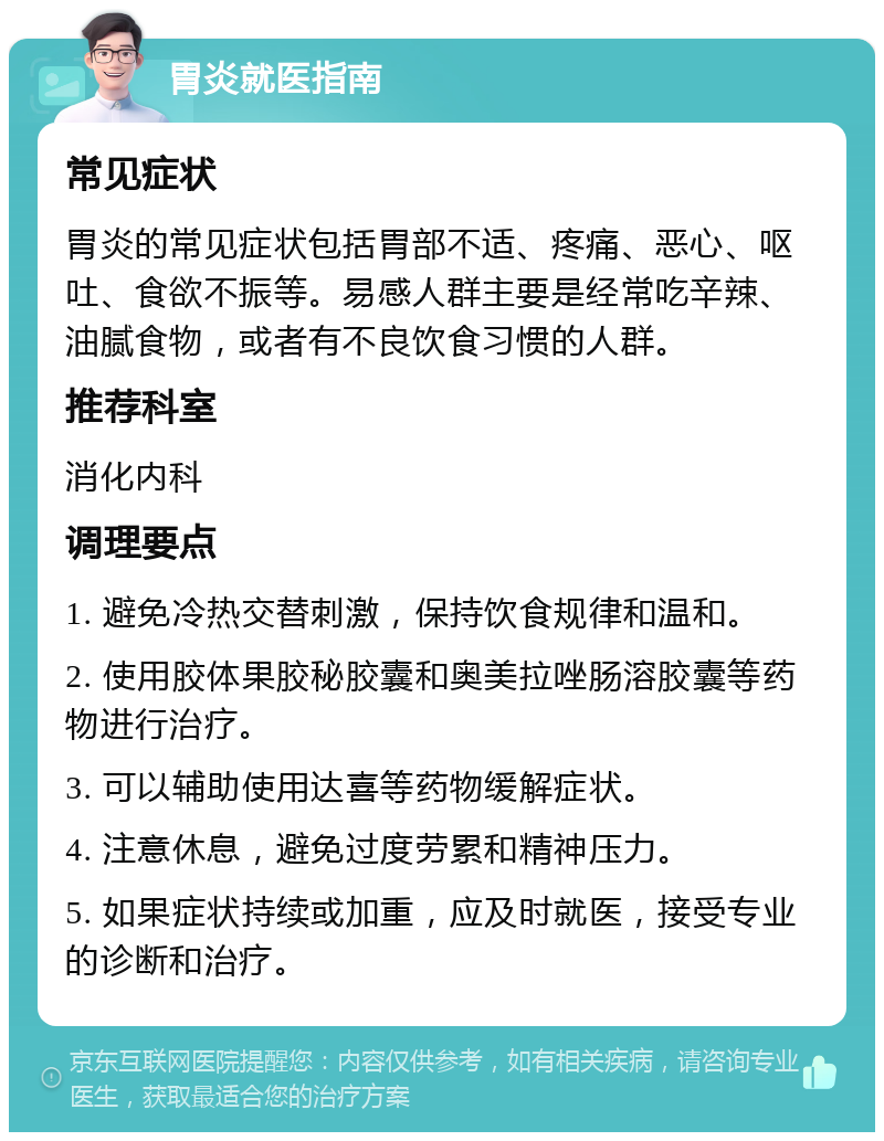 胃炎就医指南 常见症状 胃炎的常见症状包括胃部不适、疼痛、恶心、呕吐、食欲不振等。易感人群主要是经常吃辛辣、油腻食物，或者有不良饮食习惯的人群。 推荐科室 消化内科 调理要点 1. 避免冷热交替刺激，保持饮食规律和温和。 2. 使用胶体果胶秘胶囊和奥美拉唑肠溶胶囊等药物进行治疗。 3. 可以辅助使用达喜等药物缓解症状。 4. 注意休息，避免过度劳累和精神压力。 5. 如果症状持续或加重，应及时就医，接受专业的诊断和治疗。