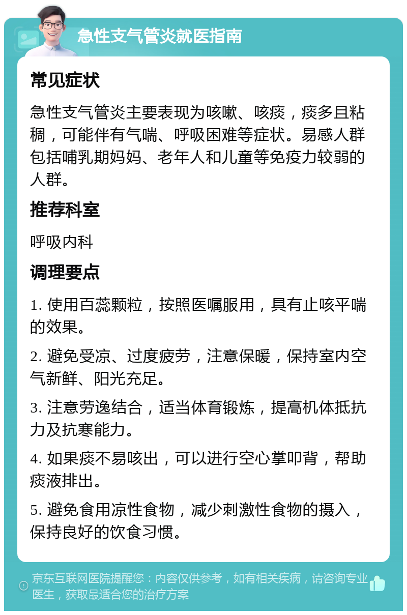 急性支气管炎就医指南 常见症状 急性支气管炎主要表现为咳嗽、咳痰，痰多且粘稠，可能伴有气喘、呼吸困难等症状。易感人群包括哺乳期妈妈、老年人和儿童等免疫力较弱的人群。 推荐科室 呼吸内科 调理要点 1. 使用百蕊颗粒，按照医嘱服用，具有止咳平喘的效果。 2. 避免受凉、过度疲劳，注意保暖，保持室内空气新鲜、阳光充足。 3. 注意劳逸结合，适当体育锻炼，提高机体抵抗力及抗寒能力。 4. 如果痰不易咳出，可以进行空心掌叩背，帮助痰液排出。 5. 避免食用凉性食物，减少刺激性食物的摄入，保持良好的饮食习惯。