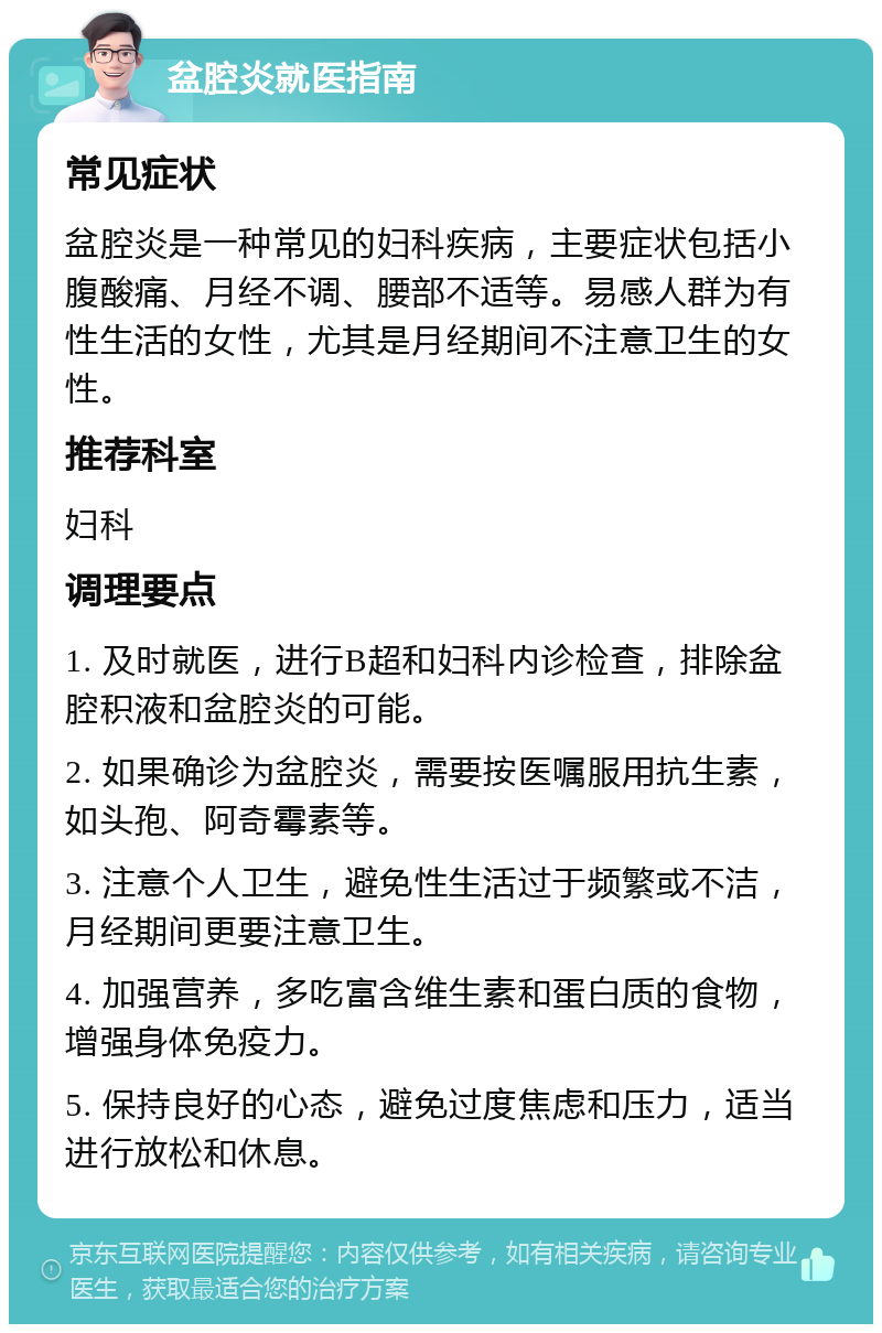 盆腔炎就医指南 常见症状 盆腔炎是一种常见的妇科疾病，主要症状包括小腹酸痛、月经不调、腰部不适等。易感人群为有性生活的女性，尤其是月经期间不注意卫生的女性。 推荐科室 妇科 调理要点 1. 及时就医，进行B超和妇科内诊检查，排除盆腔积液和盆腔炎的可能。 2. 如果确诊为盆腔炎，需要按医嘱服用抗生素，如头孢、阿奇霉素等。 3. 注意个人卫生，避免性生活过于频繁或不洁，月经期间更要注意卫生。 4. 加强营养，多吃富含维生素和蛋白质的食物，增强身体免疫力。 5. 保持良好的心态，避免过度焦虑和压力，适当进行放松和休息。