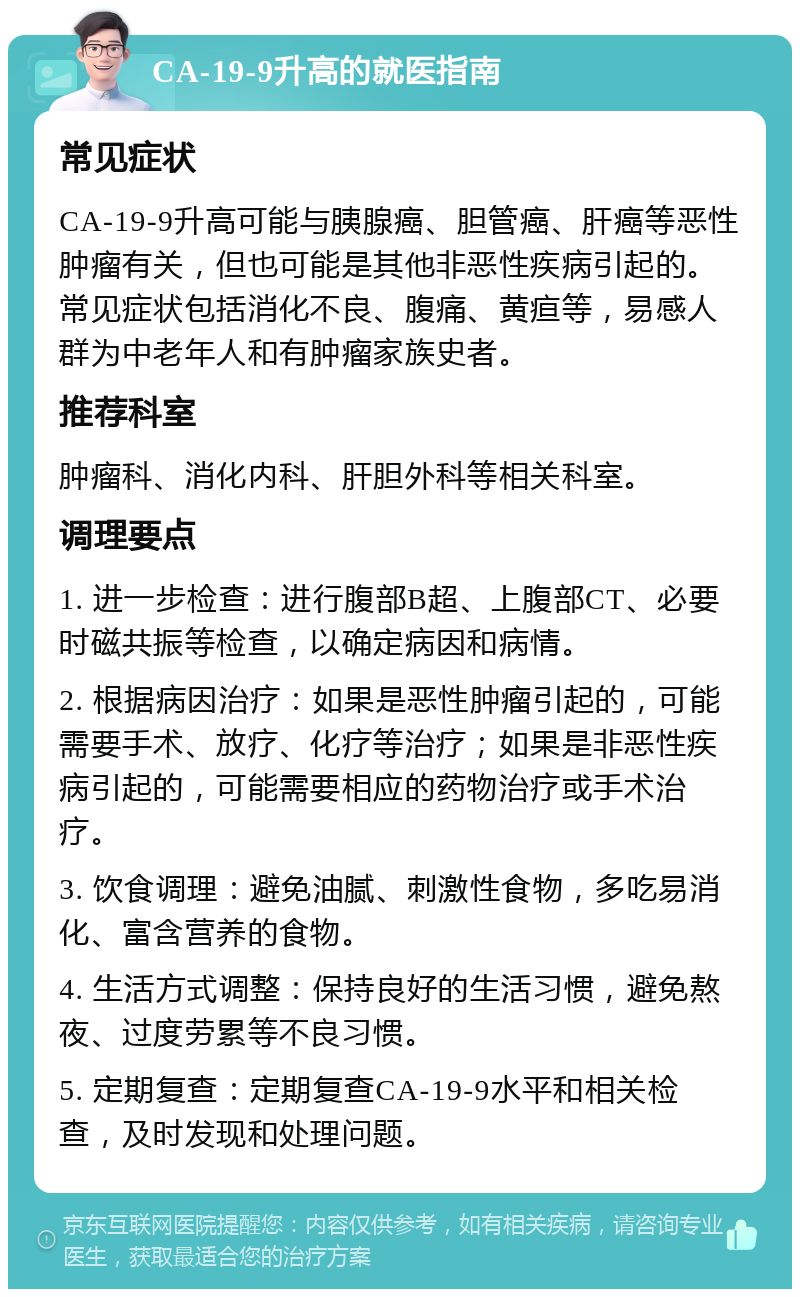 CA-19-9升高的就医指南 常见症状 CA-19-9升高可能与胰腺癌、胆管癌、肝癌等恶性肿瘤有关，但也可能是其他非恶性疾病引起的。常见症状包括消化不良、腹痛、黄疸等，易感人群为中老年人和有肿瘤家族史者。 推荐科室 肿瘤科、消化内科、肝胆外科等相关科室。 调理要点 1. 进一步检查：进行腹部B超、上腹部CT、必要时磁共振等检查，以确定病因和病情。 2. 根据病因治疗：如果是恶性肿瘤引起的，可能需要手术、放疗、化疗等治疗；如果是非恶性疾病引起的，可能需要相应的药物治疗或手术治疗。 3. 饮食调理：避免油腻、刺激性食物，多吃易消化、富含营养的食物。 4. 生活方式调整：保持良好的生活习惯，避免熬夜、过度劳累等不良习惯。 5. 定期复查：定期复查CA-19-9水平和相关检查，及时发现和处理问题。