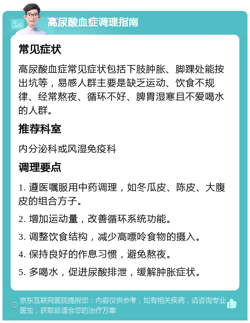 高尿酸血症调理指南 常见症状 高尿酸血症常见症状包括下肢肿胀、脚踝处能按出坑等，易感人群主要是缺乏运动、饮食不规律、经常熬夜、循环不好、脾胃湿寒且不爱喝水的人群。 推荐科室 内分泌科或风湿免疫科 调理要点 1. 遵医嘱服用中药调理，如冬瓜皮、陈皮、大腹皮的组合方子。 2. 增加运动量，改善循环系统功能。 3. 调整饮食结构，减少高嘌呤食物的摄入。 4. 保持良好的作息习惯，避免熬夜。 5. 多喝水，促进尿酸排泄，缓解肿胀症状。