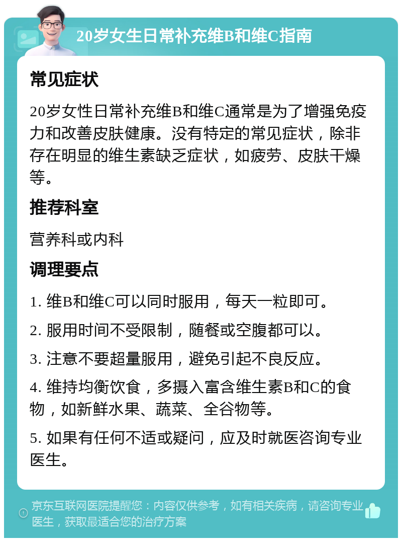 20岁女生日常补充维B和维C指南 常见症状 20岁女性日常补充维B和维C通常是为了增强免疫力和改善皮肤健康。没有特定的常见症状，除非存在明显的维生素缺乏症状，如疲劳、皮肤干燥等。 推荐科室 营养科或内科 调理要点 1. 维B和维C可以同时服用，每天一粒即可。 2. 服用时间不受限制，随餐或空腹都可以。 3. 注意不要超量服用，避免引起不良反应。 4. 维持均衡饮食，多摄入富含维生素B和C的食物，如新鲜水果、蔬菜、全谷物等。 5. 如果有任何不适或疑问，应及时就医咨询专业医生。