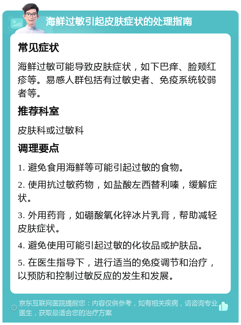 海鲜过敏引起皮肤症状的处理指南 常见症状 海鲜过敏可能导致皮肤症状，如下巴痒、脸颊红疹等。易感人群包括有过敏史者、免疫系统较弱者等。 推荐科室 皮肤科或过敏科 调理要点 1. 避免食用海鲜等可能引起过敏的食物。 2. 使用抗过敏药物，如盐酸左西替利嗪，缓解症状。 3. 外用药膏，如硼酸氧化锌冰片乳膏，帮助减轻皮肤症状。 4. 避免使用可能引起过敏的化妆品或护肤品。 5. 在医生指导下，进行适当的免疫调节和治疗，以预防和控制过敏反应的发生和发展。