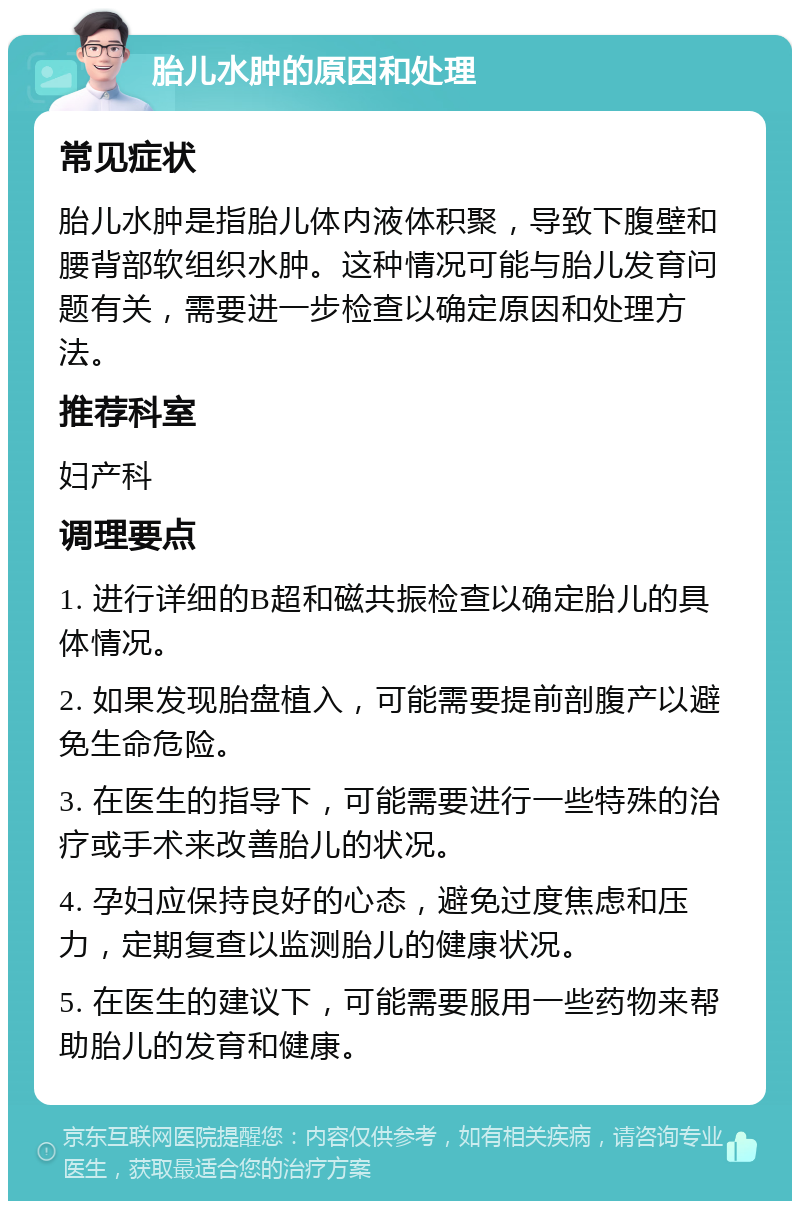 胎儿水肿的原因和处理 常见症状 胎儿水肿是指胎儿体内液体积聚，导致下腹壁和腰背部软组织水肿。这种情况可能与胎儿发育问题有关，需要进一步检查以确定原因和处理方法。 推荐科室 妇产科 调理要点 1. 进行详细的B超和磁共振检查以确定胎儿的具体情况。 2. 如果发现胎盘植入，可能需要提前剖腹产以避免生命危险。 3. 在医生的指导下，可能需要进行一些特殊的治疗或手术来改善胎儿的状况。 4. 孕妇应保持良好的心态，避免过度焦虑和压力，定期复查以监测胎儿的健康状况。 5. 在医生的建议下，可能需要服用一些药物来帮助胎儿的发育和健康。