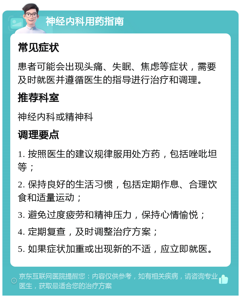 神经内科用药指南 常见症状 患者可能会出现头痛、失眠、焦虑等症状，需要及时就医并遵循医生的指导进行治疗和调理。 推荐科室 神经内科或精神科 调理要点 1. 按照医生的建议规律服用处方药，包括唑吡坦等； 2. 保持良好的生活习惯，包括定期作息、合理饮食和适量运动； 3. 避免过度疲劳和精神压力，保持心情愉悦； 4. 定期复查，及时调整治疗方案； 5. 如果症状加重或出现新的不适，应立即就医。