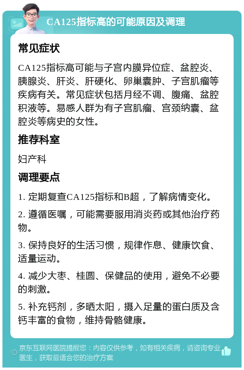 CA125指标高的可能原因及调理 常见症状 CA125指标高可能与子宫内膜异位症、盆腔炎、胰腺炎、肝炎、肝硬化、卵巢囊肿、子宫肌瘤等疾病有关。常见症状包括月经不调、腹痛、盆腔积液等。易感人群为有子宫肌瘤、宫颈纳囊、盆腔炎等病史的女性。 推荐科室 妇产科 调理要点 1. 定期复查CA125指标和B超，了解病情变化。 2. 遵循医嘱，可能需要服用消炎药或其他治疗药物。 3. 保持良好的生活习惯，规律作息、健康饮食、适量运动。 4. 减少大枣、桂圆、保健品的使用，避免不必要的刺激。 5. 补充钙剂，多晒太阳，摄入足量的蛋白质及含钙丰富的食物，维持骨骼健康。