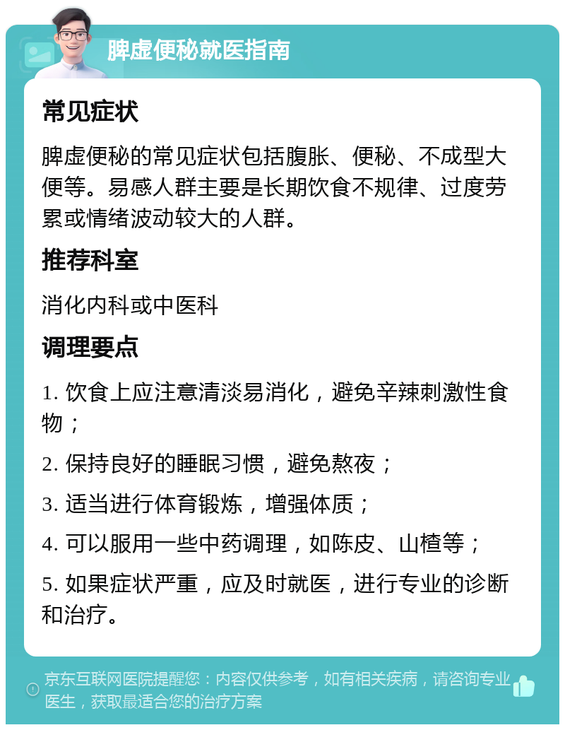 脾虚便秘就医指南 常见症状 脾虚便秘的常见症状包括腹胀、便秘、不成型大便等。易感人群主要是长期饮食不规律、过度劳累或情绪波动较大的人群。 推荐科室 消化内科或中医科 调理要点 1. 饮食上应注意清淡易消化，避免辛辣刺激性食物； 2. 保持良好的睡眠习惯，避免熬夜； 3. 适当进行体育锻炼，增强体质； 4. 可以服用一些中药调理，如陈皮、山楂等； 5. 如果症状严重，应及时就医，进行专业的诊断和治疗。