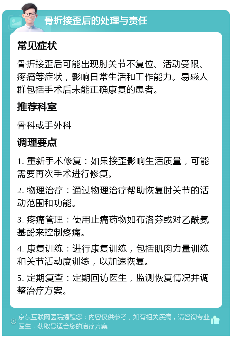 骨折接歪后的处理与责任 常见症状 骨折接歪后可能出现肘关节不复位、活动受限、疼痛等症状，影响日常生活和工作能力。易感人群包括手术后未能正确康复的患者。 推荐科室 骨科或手外科 调理要点 1. 重新手术修复：如果接歪影响生活质量，可能需要再次手术进行修复。 2. 物理治疗：通过物理治疗帮助恢复肘关节的活动范围和功能。 3. 疼痛管理：使用止痛药物如布洛芬或对乙酰氨基酚来控制疼痛。 4. 康复训练：进行康复训练，包括肌肉力量训练和关节活动度训练，以加速恢复。 5. 定期复查：定期回访医生，监测恢复情况并调整治疗方案。