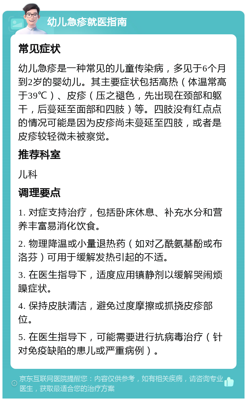 幼儿急疹就医指南 常见症状 幼儿急疹是一种常见的儿童传染病，多见于6个月到2岁的婴幼儿。其主要症状包括高热（体温常高于39℃）、皮疹（压之褪色，先出现在颈部和躯干，后蔓延至面部和四肢）等。四肢没有红点点的情况可能是因为皮疹尚未蔓延至四肢，或者是皮疹较轻微未被察觉。 推荐科室 儿科 调理要点 1. 对症支持治疗，包括卧床休息、补充水分和营养丰富易消化饮食。 2. 物理降温或小量退热药（如对乙酰氨基酚或布洛芬）可用于缓解发热引起的不适。 3. 在医生指导下，适度应用镇静剂以缓解哭闹烦躁症状。 4. 保持皮肤清洁，避免过度摩擦或抓挠皮疹部位。 5. 在医生指导下，可能需要进行抗病毒治疗（针对免疫缺陷的患儿或严重病例）。