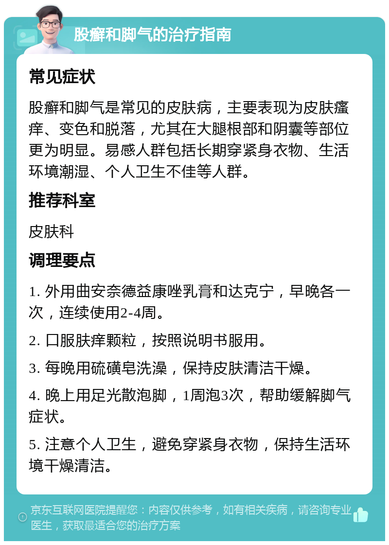 股癣和脚气的治疗指南 常见症状 股癣和脚气是常见的皮肤病，主要表现为皮肤瘙痒、变色和脱落，尤其在大腿根部和阴囊等部位更为明显。易感人群包括长期穿紧身衣物、生活环境潮湿、个人卫生不佳等人群。 推荐科室 皮肤科 调理要点 1. 外用曲安奈德益康唑乳膏和达克宁，早晚各一次，连续使用2-4周。 2. 口服肤痒颗粒，按照说明书服用。 3. 每晚用硫磺皂洗澡，保持皮肤清洁干燥。 4. 晚上用足光散泡脚，1周泡3次，帮助缓解脚气症状。 5. 注意个人卫生，避免穿紧身衣物，保持生活环境干燥清洁。