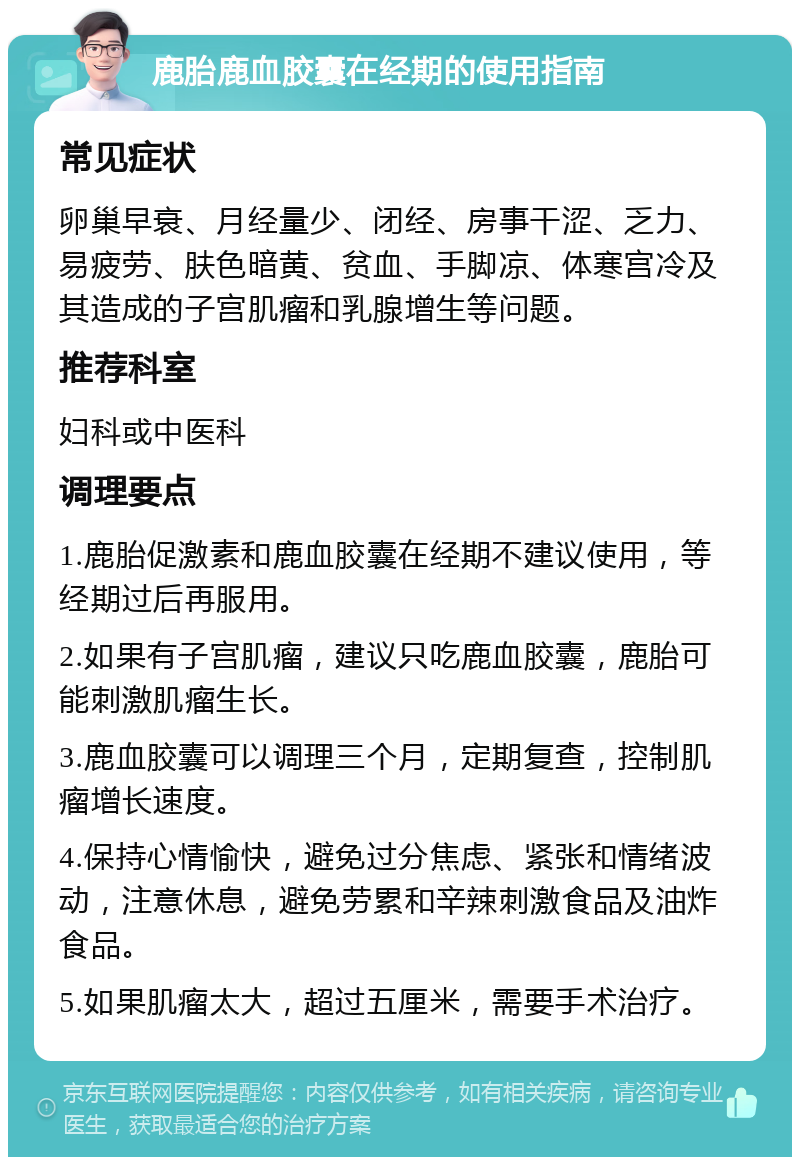 鹿胎鹿血胶囊在经期的使用指南 常见症状 卵巢早衰、月经量少、闭经、房事干涩、乏力、易疲劳、肤色暗黄、贫血、手脚凉、体寒宫冷及其造成的子宫肌瘤和乳腺增生等问题。 推荐科室 妇科或中医科 调理要点 1.鹿胎促激素和鹿血胶囊在经期不建议使用，等经期过后再服用。 2.如果有子宫肌瘤，建议只吃鹿血胶囊，鹿胎可能刺激肌瘤生长。 3.鹿血胶囊可以调理三个月，定期复查，控制肌瘤增长速度。 4.保持心情愉快，避免过分焦虑、紧张和情绪波动，注意休息，避免劳累和辛辣刺激食品及油炸食品。 5.如果肌瘤太大，超过五厘米，需要手术治疗。