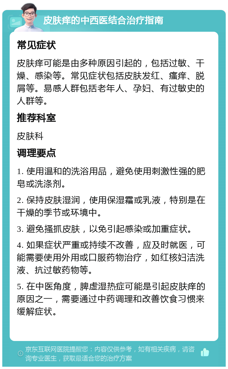 皮肤痒的中西医结合治疗指南 常见症状 皮肤痒可能是由多种原因引起的，包括过敏、干燥、感染等。常见症状包括皮肤发红、瘙痒、脱屑等。易感人群包括老年人、孕妇、有过敏史的人群等。 推荐科室 皮肤科 调理要点 1. 使用温和的洗浴用品，避免使用刺激性强的肥皂或洗涤剂。 2. 保持皮肤湿润，使用保湿霜或乳液，特别是在干燥的季节或环境中。 3. 避免搔抓皮肤，以免引起感染或加重症状。 4. 如果症状严重或持续不改善，应及时就医，可能需要使用外用或口服药物治疗，如红核妇洁洗液、抗过敏药物等。 5. 在中医角度，脾虚湿热症可能是引起皮肤痒的原因之一，需要通过中药调理和改善饮食习惯来缓解症状。