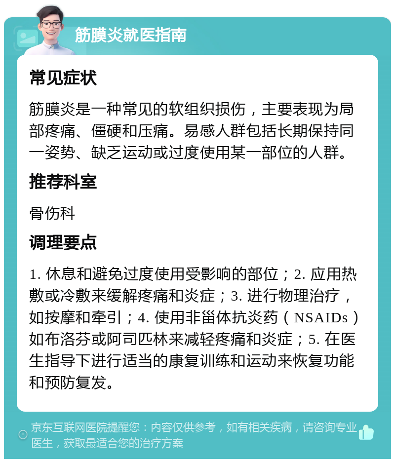 筋膜炎就医指南 常见症状 筋膜炎是一种常见的软组织损伤，主要表现为局部疼痛、僵硬和压痛。易感人群包括长期保持同一姿势、缺乏运动或过度使用某一部位的人群。 推荐科室 骨伤科 调理要点 1. 休息和避免过度使用受影响的部位；2. 应用热敷或冷敷来缓解疼痛和炎症；3. 进行物理治疗，如按摩和牵引；4. 使用非甾体抗炎药（NSAIDs）如布洛芬或阿司匹林来减轻疼痛和炎症；5. 在医生指导下进行适当的康复训练和运动来恢复功能和预防复发。