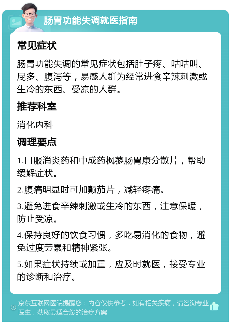 肠胃功能失调就医指南 常见症状 肠胃功能失调的常见症状包括肚子疼、咕咕叫、屁多、腹泻等，易感人群为经常进食辛辣刺激或生冷的东西、受凉的人群。 推荐科室 消化内科 调理要点 1.口服消炎药和中成药枫蓼肠胃康分散片，帮助缓解症状。 2.腹痛明显时可加颠茄片，减轻疼痛。 3.避免进食辛辣刺激或生冷的东西，注意保暖，防止受凉。 4.保持良好的饮食习惯，多吃易消化的食物，避免过度劳累和精神紧张。 5.如果症状持续或加重，应及时就医，接受专业的诊断和治疗。