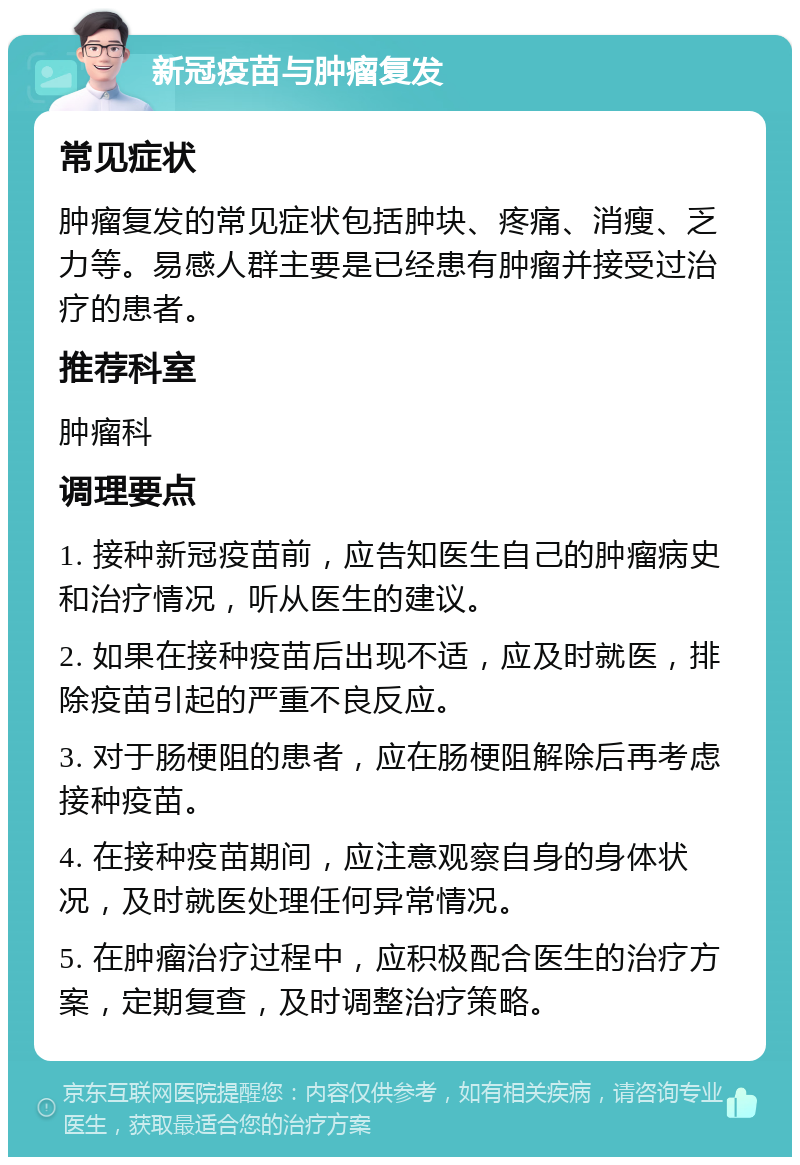 新冠疫苗与肿瘤复发 常见症状 肿瘤复发的常见症状包括肿块、疼痛、消瘦、乏力等。易感人群主要是已经患有肿瘤并接受过治疗的患者。 推荐科室 肿瘤科 调理要点 1. 接种新冠疫苗前，应告知医生自己的肿瘤病史和治疗情况，听从医生的建议。 2. 如果在接种疫苗后出现不适，应及时就医，排除疫苗引起的严重不良反应。 3. 对于肠梗阻的患者，应在肠梗阻解除后再考虑接种疫苗。 4. 在接种疫苗期间，应注意观察自身的身体状况，及时就医处理任何异常情况。 5. 在肿瘤治疗过程中，应积极配合医生的治疗方案，定期复查，及时调整治疗策略。