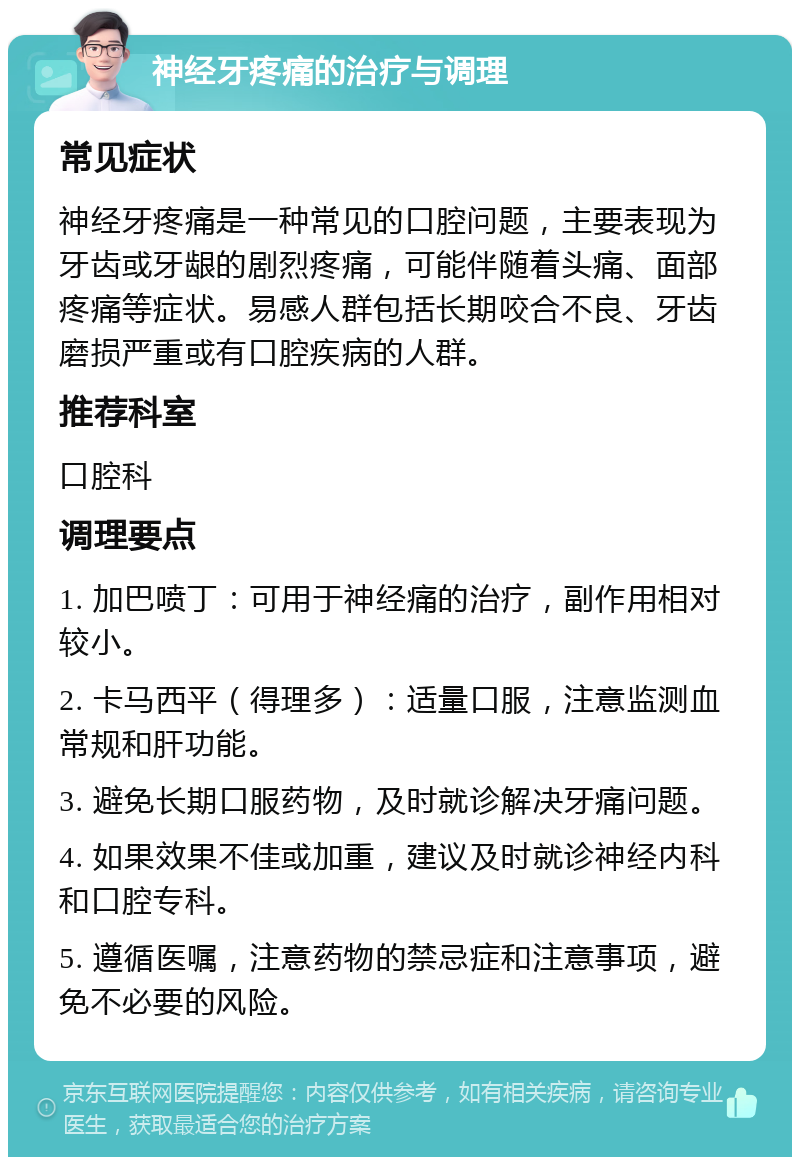 神经牙疼痛的治疗与调理 常见症状 神经牙疼痛是一种常见的口腔问题，主要表现为牙齿或牙龈的剧烈疼痛，可能伴随着头痛、面部疼痛等症状。易感人群包括长期咬合不良、牙齿磨损严重或有口腔疾病的人群。 推荐科室 口腔科 调理要点 1. 加巴喷丁：可用于神经痛的治疗，副作用相对较小。 2. 卡马西平（得理多）：适量口服，注意监测血常规和肝功能。 3. 避免长期口服药物，及时就诊解决牙痛问题。 4. 如果效果不佳或加重，建议及时就诊神经内科和口腔专科。 5. 遵循医嘱，注意药物的禁忌症和注意事项，避免不必要的风险。