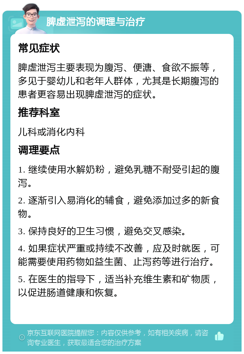 脾虚泄泻的调理与治疗 常见症状 脾虚泄泻主要表现为腹泻、便溏、食欲不振等，多见于婴幼儿和老年人群体，尤其是长期腹泻的患者更容易出现脾虚泄泻的症状。 推荐科室 儿科或消化内科 调理要点 1. 继续使用水解奶粉，避免乳糖不耐受引起的腹泻。 2. 逐渐引入易消化的辅食，避免添加过多的新食物。 3. 保持良好的卫生习惯，避免交叉感染。 4. 如果症状严重或持续不改善，应及时就医，可能需要使用药物如益生菌、止泻药等进行治疗。 5. 在医生的指导下，适当补充维生素和矿物质，以促进肠道健康和恢复。