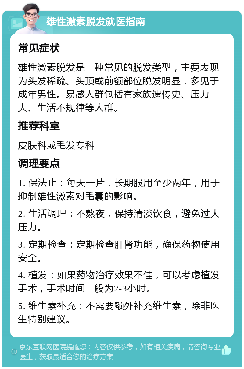 雄性激素脱发就医指南 常见症状 雄性激素脱发是一种常见的脱发类型，主要表现为头发稀疏、头顶或前额部位脱发明显，多见于成年男性。易感人群包括有家族遗传史、压力大、生活不规律等人群。 推荐科室 皮肤科或毛发专科 调理要点 1. 保法止：每天一片，长期服用至少两年，用于抑制雄性激素对毛囊的影响。 2. 生活调理：不熬夜，保持清淡饮食，避免过大压力。 3. 定期检查：定期检查肝肾功能，确保药物使用安全。 4. 植发：如果药物治疗效果不佳，可以考虑植发手术，手术时间一般为2-3小时。 5. 维生素补充：不需要额外补充维生素，除非医生特别建议。