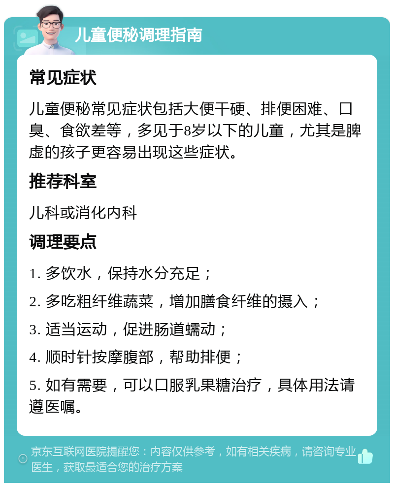 儿童便秘调理指南 常见症状 儿童便秘常见症状包括大便干硬、排便困难、口臭、食欲差等，多见于8岁以下的儿童，尤其是脾虚的孩子更容易出现这些症状。 推荐科室 儿科或消化内科 调理要点 1. 多饮水，保持水分充足； 2. 多吃粗纤维蔬菜，增加膳食纤维的摄入； 3. 适当运动，促进肠道蠕动； 4. 顺时针按摩腹部，帮助排便； 5. 如有需要，可以口服乳果糖治疗，具体用法请遵医嘱。