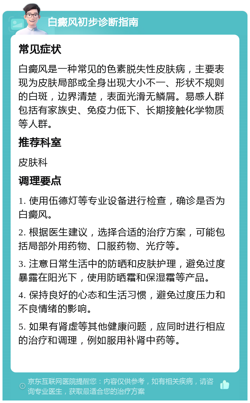 白癜风初步诊断指南 常见症状 白癜风是一种常见的色素脱失性皮肤病，主要表现为皮肤局部或全身出现大小不一、形状不规则的白斑，边界清楚，表面光滑无鳞屑。易感人群包括有家族史、免疫力低下、长期接触化学物质等人群。 推荐科室 皮肤科 调理要点 1. 使用伍德灯等专业设备进行检查，确诊是否为白癜风。 2. 根据医生建议，选择合适的治疗方案，可能包括局部外用药物、口服药物、光疗等。 3. 注意日常生活中的防晒和皮肤护理，避免过度暴露在阳光下，使用防晒霜和保湿霜等产品。 4. 保持良好的心态和生活习惯，避免过度压力和不良情绪的影响。 5. 如果有肾虚等其他健康问题，应同时进行相应的治疗和调理，例如服用补肾中药等。