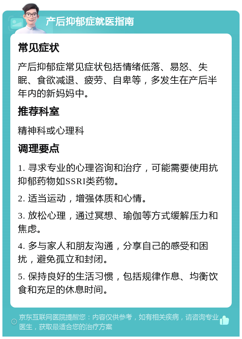 产后抑郁症就医指南 常见症状 产后抑郁症常见症状包括情绪低落、易怒、失眠、食欲减退、疲劳、自卑等，多发生在产后半年内的新妈妈中。 推荐科室 精神科或心理科 调理要点 1. 寻求专业的心理咨询和治疗，可能需要使用抗抑郁药物如SSRI类药物。 2. 适当运动，增强体质和心情。 3. 放松心理，通过冥想、瑜伽等方式缓解压力和焦虑。 4. 多与家人和朋友沟通，分享自己的感受和困扰，避免孤立和封闭。 5. 保持良好的生活习惯，包括规律作息、均衡饮食和充足的休息时间。