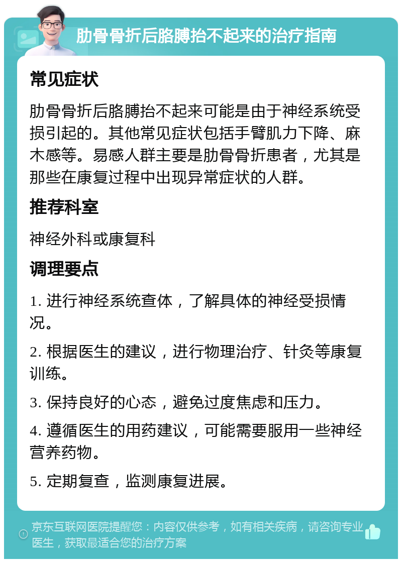 肋骨骨折后胳膊抬不起来的治疗指南 常见症状 肋骨骨折后胳膊抬不起来可能是由于神经系统受损引起的。其他常见症状包括手臂肌力下降、麻木感等。易感人群主要是肋骨骨折患者，尤其是那些在康复过程中出现异常症状的人群。 推荐科室 神经外科或康复科 调理要点 1. 进行神经系统查体，了解具体的神经受损情况。 2. 根据医生的建议，进行物理治疗、针灸等康复训练。 3. 保持良好的心态，避免过度焦虑和压力。 4. 遵循医生的用药建议，可能需要服用一些神经营养药物。 5. 定期复查，监测康复进展。