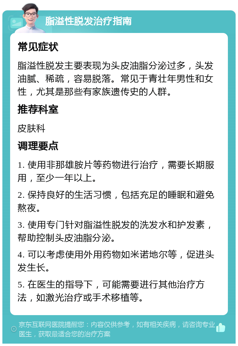 脂溢性脱发治疗指南 常见症状 脂溢性脱发主要表现为头皮油脂分泌过多，头发油腻、稀疏，容易脱落。常见于青壮年男性和女性，尤其是那些有家族遗传史的人群。 推荐科室 皮肤科 调理要点 1. 使用非那雄胺片等药物进行治疗，需要长期服用，至少一年以上。 2. 保持良好的生活习惯，包括充足的睡眠和避免熬夜。 3. 使用专门针对脂溢性脱发的洗发水和护发素，帮助控制头皮油脂分泌。 4. 可以考虑使用外用药物如米诺地尔等，促进头发生长。 5. 在医生的指导下，可能需要进行其他治疗方法，如激光治疗或手术移植等。