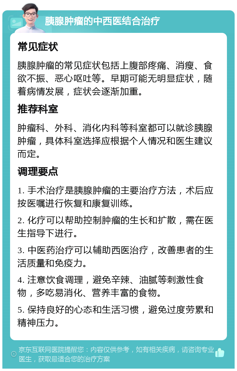 胰腺肿瘤的中西医结合治疗 常见症状 胰腺肿瘤的常见症状包括上腹部疼痛、消瘦、食欲不振、恶心呕吐等。早期可能无明显症状，随着病情发展，症状会逐渐加重。 推荐科室 肿瘤科、外科、消化内科等科室都可以就诊胰腺肿瘤，具体科室选择应根据个人情况和医生建议而定。 调理要点 1. 手术治疗是胰腺肿瘤的主要治疗方法，术后应按医嘱进行恢复和康复训练。 2. 化疗可以帮助控制肿瘤的生长和扩散，需在医生指导下进行。 3. 中医药治疗可以辅助西医治疗，改善患者的生活质量和免疫力。 4. 注意饮食调理，避免辛辣、油腻等刺激性食物，多吃易消化、营养丰富的食物。 5. 保持良好的心态和生活习惯，避免过度劳累和精神压力。