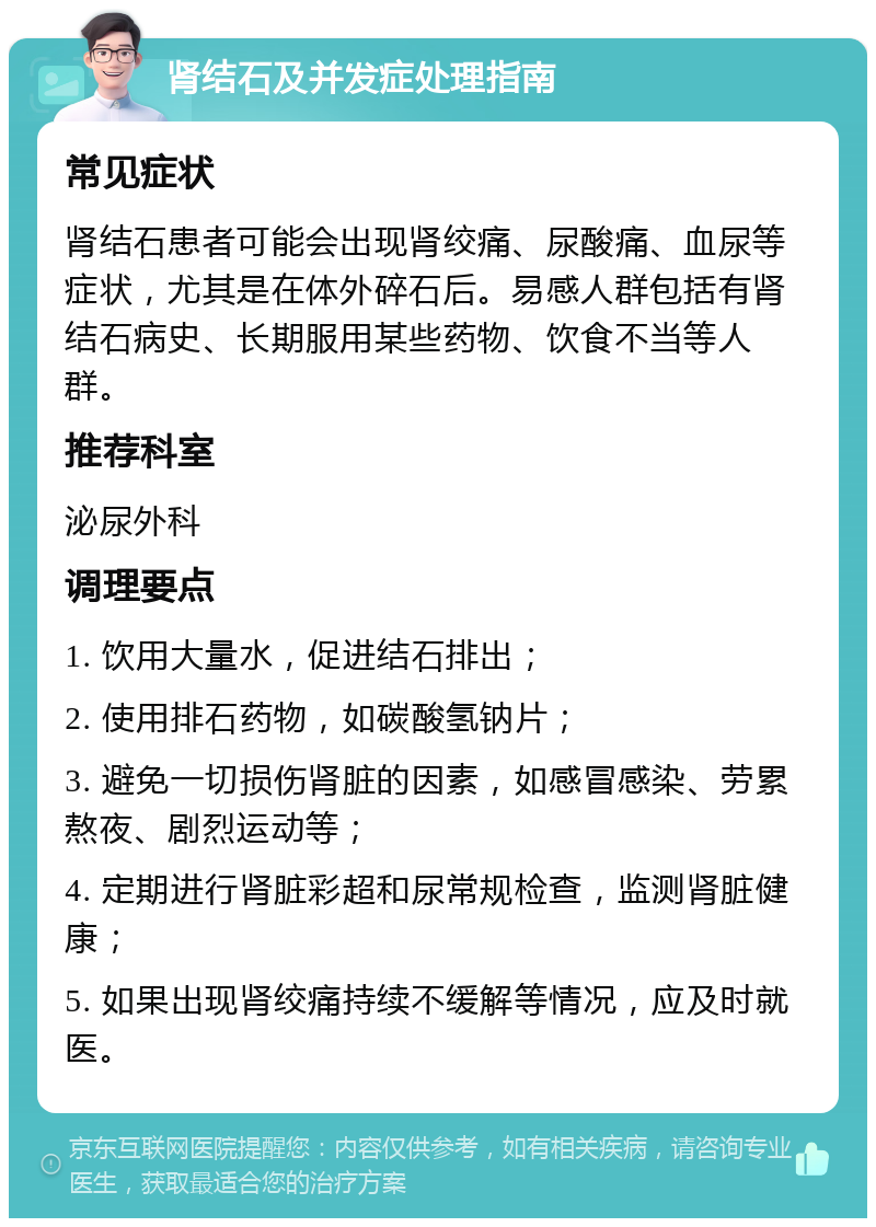 肾结石及并发症处理指南 常见症状 肾结石患者可能会出现肾绞痛、尿酸痛、血尿等症状，尤其是在体外碎石后。易感人群包括有肾结石病史、长期服用某些药物、饮食不当等人群。 推荐科室 泌尿外科 调理要点 1. 饮用大量水，促进结石排出； 2. 使用排石药物，如碳酸氢钠片； 3. 避免一切损伤肾脏的因素，如感冒感染、劳累熬夜、剧烈运动等； 4. 定期进行肾脏彩超和尿常规检查，监测肾脏健康； 5. 如果出现肾绞痛持续不缓解等情况，应及时就医。