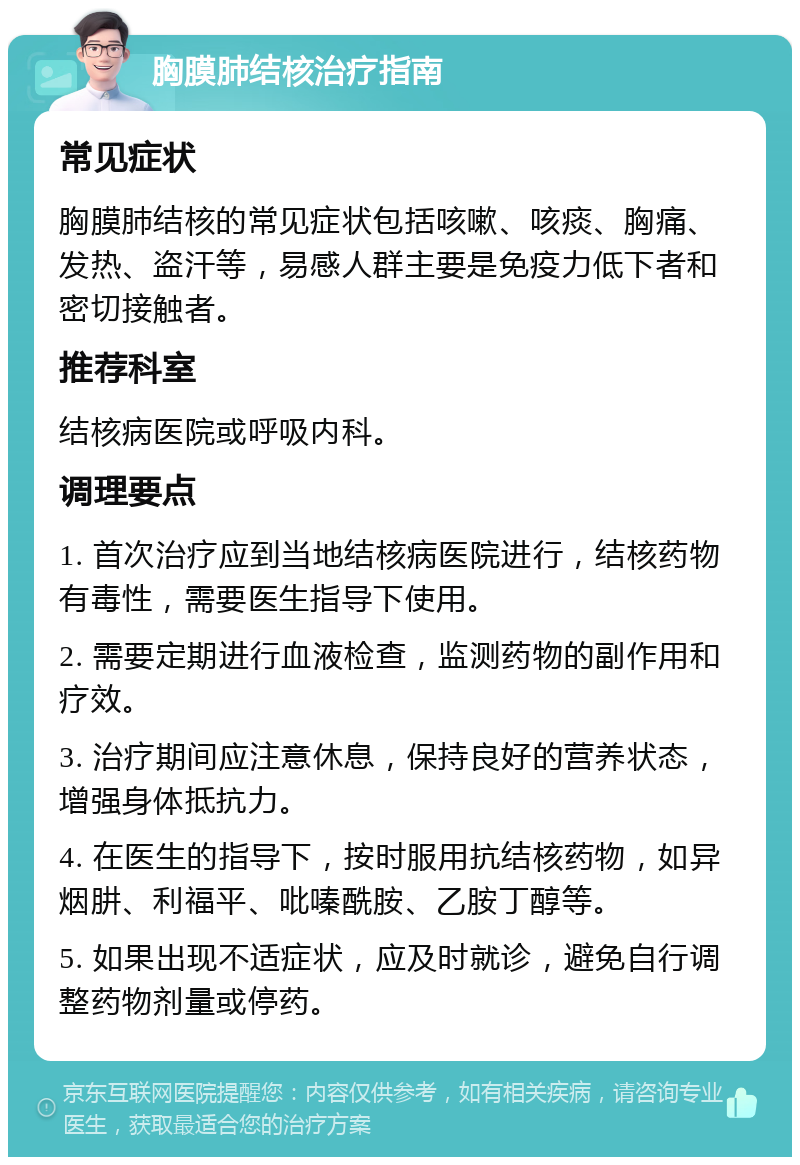 胸膜肺结核治疗指南 常见症状 胸膜肺结核的常见症状包括咳嗽、咳痰、胸痛、发热、盗汗等，易感人群主要是免疫力低下者和密切接触者。 推荐科室 结核病医院或呼吸内科。 调理要点 1. 首次治疗应到当地结核病医院进行，结核药物有毒性，需要医生指导下使用。 2. 需要定期进行血液检查，监测药物的副作用和疗效。 3. 治疗期间应注意休息，保持良好的营养状态，增强身体抵抗力。 4. 在医生的指导下，按时服用抗结核药物，如异烟肼、利福平、吡嗪酰胺、乙胺丁醇等。 5. 如果出现不适症状，应及时就诊，避免自行调整药物剂量或停药。