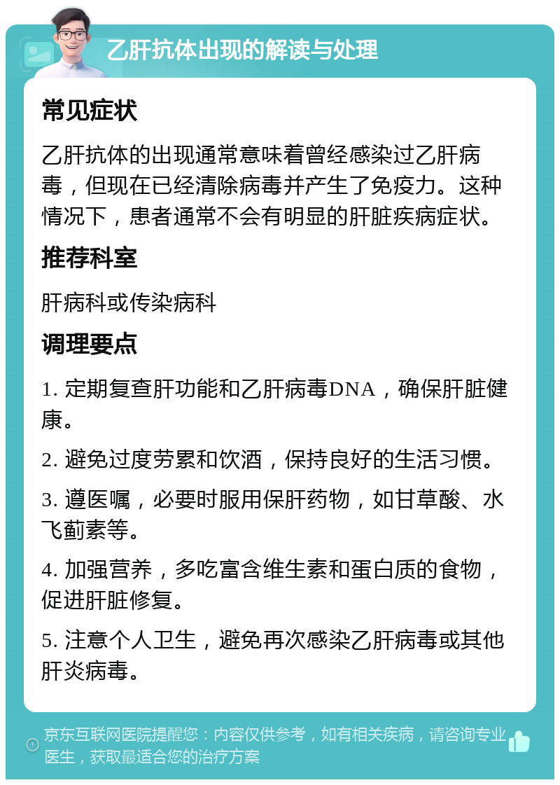 乙肝抗体出现的解读与处理 常见症状 乙肝抗体的出现通常意味着曾经感染过乙肝病毒，但现在已经清除病毒并产生了免疫力。这种情况下，患者通常不会有明显的肝脏疾病症状。 推荐科室 肝病科或传染病科 调理要点 1. 定期复查肝功能和乙肝病毒DNA，确保肝脏健康。 2. 避免过度劳累和饮酒，保持良好的生活习惯。 3. 遵医嘱，必要时服用保肝药物，如甘草酸、水飞蓟素等。 4. 加强营养，多吃富含维生素和蛋白质的食物，促进肝脏修复。 5. 注意个人卫生，避免再次感染乙肝病毒或其他肝炎病毒。