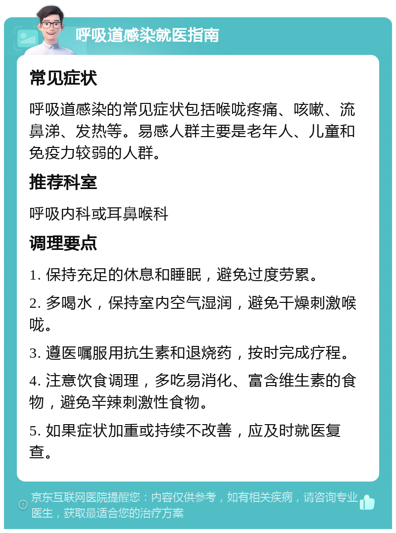 呼吸道感染就医指南 常见症状 呼吸道感染的常见症状包括喉咙疼痛、咳嗽、流鼻涕、发热等。易感人群主要是老年人、儿童和免疫力较弱的人群。 推荐科室 呼吸内科或耳鼻喉科 调理要点 1. 保持充足的休息和睡眠，避免过度劳累。 2. 多喝水，保持室内空气湿润，避免干燥刺激喉咙。 3. 遵医嘱服用抗生素和退烧药，按时完成疗程。 4. 注意饮食调理，多吃易消化、富含维生素的食物，避免辛辣刺激性食物。 5. 如果症状加重或持续不改善，应及时就医复查。