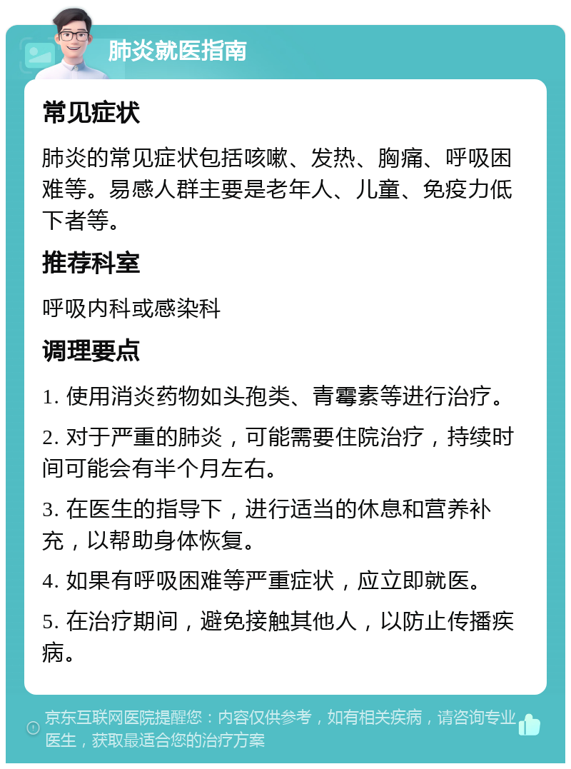 肺炎就医指南 常见症状 肺炎的常见症状包括咳嗽、发热、胸痛、呼吸困难等。易感人群主要是老年人、儿童、免疫力低下者等。 推荐科室 呼吸内科或感染科 调理要点 1. 使用消炎药物如头孢类、青霉素等进行治疗。 2. 对于严重的肺炎，可能需要住院治疗，持续时间可能会有半个月左右。 3. 在医生的指导下，进行适当的休息和营养补充，以帮助身体恢复。 4. 如果有呼吸困难等严重症状，应立即就医。 5. 在治疗期间，避免接触其他人，以防止传播疾病。