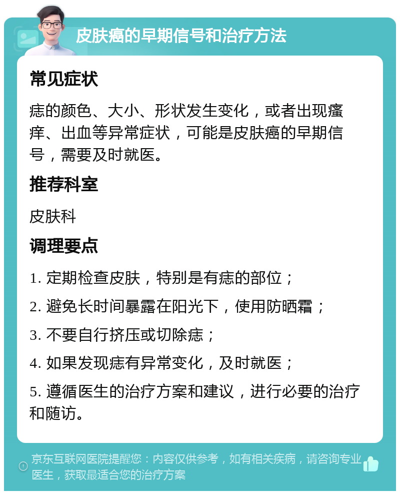 皮肤癌的早期信号和治疗方法 常见症状 痣的颜色、大小、形状发生变化，或者出现瘙痒、出血等异常症状，可能是皮肤癌的早期信号，需要及时就医。 推荐科室 皮肤科 调理要点 1. 定期检查皮肤，特别是有痣的部位； 2. 避免长时间暴露在阳光下，使用防晒霜； 3. 不要自行挤压或切除痣； 4. 如果发现痣有异常变化，及时就医； 5. 遵循医生的治疗方案和建议，进行必要的治疗和随访。