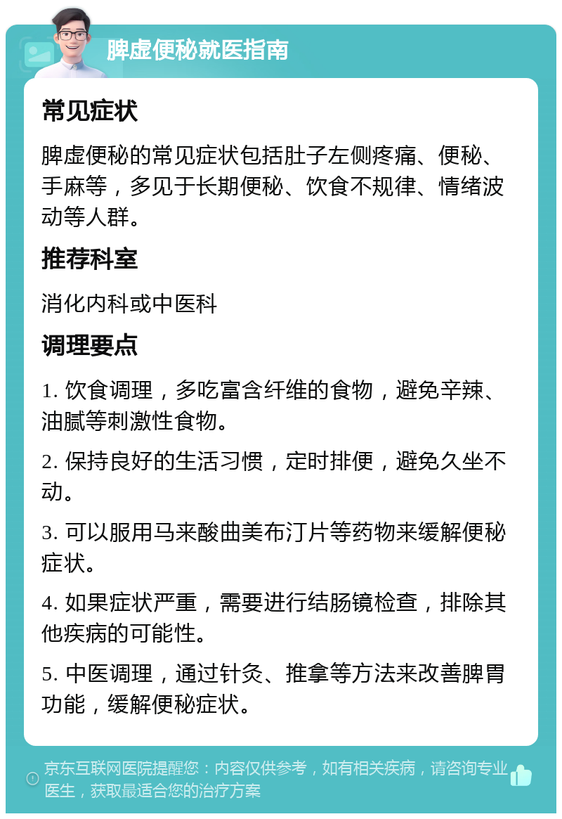 脾虚便秘就医指南 常见症状 脾虚便秘的常见症状包括肚子左侧疼痛、便秘、手麻等，多见于长期便秘、饮食不规律、情绪波动等人群。 推荐科室 消化内科或中医科 调理要点 1. 饮食调理，多吃富含纤维的食物，避免辛辣、油腻等刺激性食物。 2. 保持良好的生活习惯，定时排便，避免久坐不动。 3. 可以服用马来酸曲美布汀片等药物来缓解便秘症状。 4. 如果症状严重，需要进行结肠镜检查，排除其他疾病的可能性。 5. 中医调理，通过针灸、推拿等方法来改善脾胃功能，缓解便秘症状。