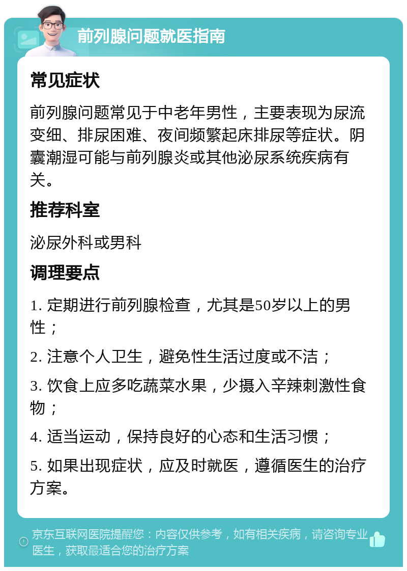 前列腺问题就医指南 常见症状 前列腺问题常见于中老年男性，主要表现为尿流变细、排尿困难、夜间频繁起床排尿等症状。阴囊潮湿可能与前列腺炎或其他泌尿系统疾病有关。 推荐科室 泌尿外科或男科 调理要点 1. 定期进行前列腺检查，尤其是50岁以上的男性； 2. 注意个人卫生，避免性生活过度或不洁； 3. 饮食上应多吃蔬菜水果，少摄入辛辣刺激性食物； 4. 适当运动，保持良好的心态和生活习惯； 5. 如果出现症状，应及时就医，遵循医生的治疗方案。