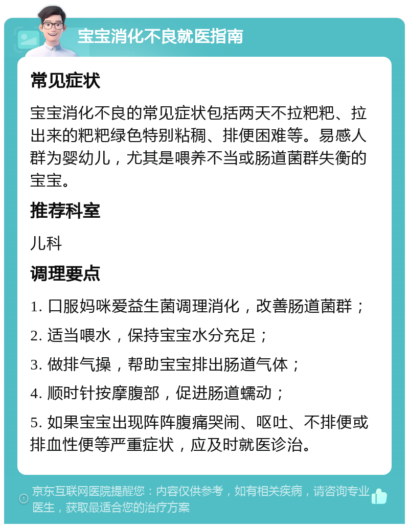 宝宝消化不良就医指南 常见症状 宝宝消化不良的常见症状包括两天不拉粑粑、拉出来的粑粑绿色特别粘稠、排便困难等。易感人群为婴幼儿，尤其是喂养不当或肠道菌群失衡的宝宝。 推荐科室 儿科 调理要点 1. 口服妈咪爱益生菌调理消化，改善肠道菌群； 2. 适当喂水，保持宝宝水分充足； 3. 做排气操，帮助宝宝排出肠道气体； 4. 顺时针按摩腹部，促进肠道蠕动； 5. 如果宝宝出现阵阵腹痛哭闹、呕吐、不排便或排血性便等严重症状，应及时就医诊治。