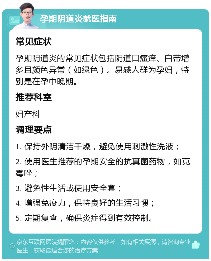 孕期阴道炎就医指南 常见症状 孕期阴道炎的常见症状包括阴道口瘙痒、白带增多且颜色异常（如绿色）。易感人群为孕妇，特别是在孕中晚期。 推荐科室 妇产科 调理要点 1. 保持外阴清洁干燥，避免使用刺激性洗液； 2. 使用医生推荐的孕期安全的抗真菌药物，如克霉唑； 3. 避免性生活或使用安全套； 4. 增强免疫力，保持良好的生活习惯； 5. 定期复查，确保炎症得到有效控制。