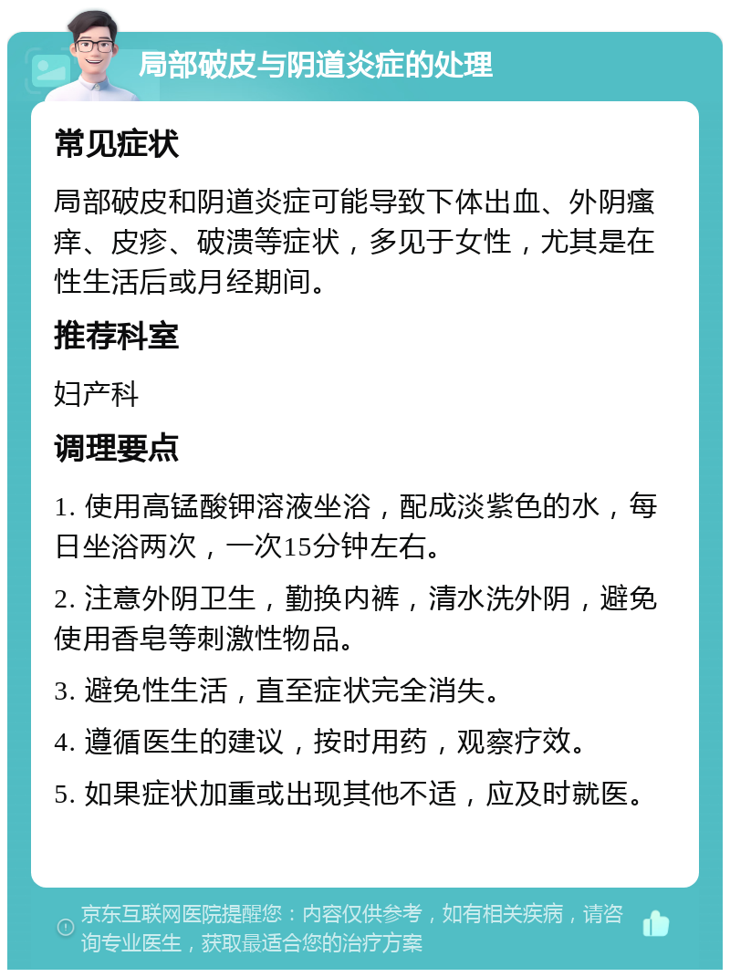 局部破皮与阴道炎症的处理 常见症状 局部破皮和阴道炎症可能导致下体出血、外阴瘙痒、皮疹、破溃等症状，多见于女性，尤其是在性生活后或月经期间。 推荐科室 妇产科 调理要点 1. 使用高锰酸钾溶液坐浴，配成淡紫色的水，每日坐浴两次，一次15分钟左右。 2. 注意外阴卫生，勤换内裤，清水洗外阴，避免使用香皂等刺激性物品。 3. 避免性生活，直至症状完全消失。 4. 遵循医生的建议，按时用药，观察疗效。 5. 如果症状加重或出现其他不适，应及时就医。