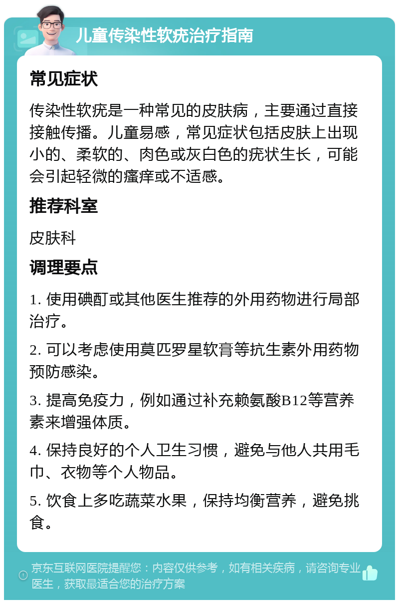 儿童传染性软疣治疗指南 常见症状 传染性软疣是一种常见的皮肤病，主要通过直接接触传播。儿童易感，常见症状包括皮肤上出现小的、柔软的、肉色或灰白色的疣状生长，可能会引起轻微的瘙痒或不适感。 推荐科室 皮肤科 调理要点 1. 使用碘酊或其他医生推荐的外用药物进行局部治疗。 2. 可以考虑使用莫匹罗星软膏等抗生素外用药物预防感染。 3. 提高免疫力，例如通过补充赖氨酸B12等营养素来增强体质。 4. 保持良好的个人卫生习惯，避免与他人共用毛巾、衣物等个人物品。 5. 饮食上多吃蔬菜水果，保持均衡营养，避免挑食。