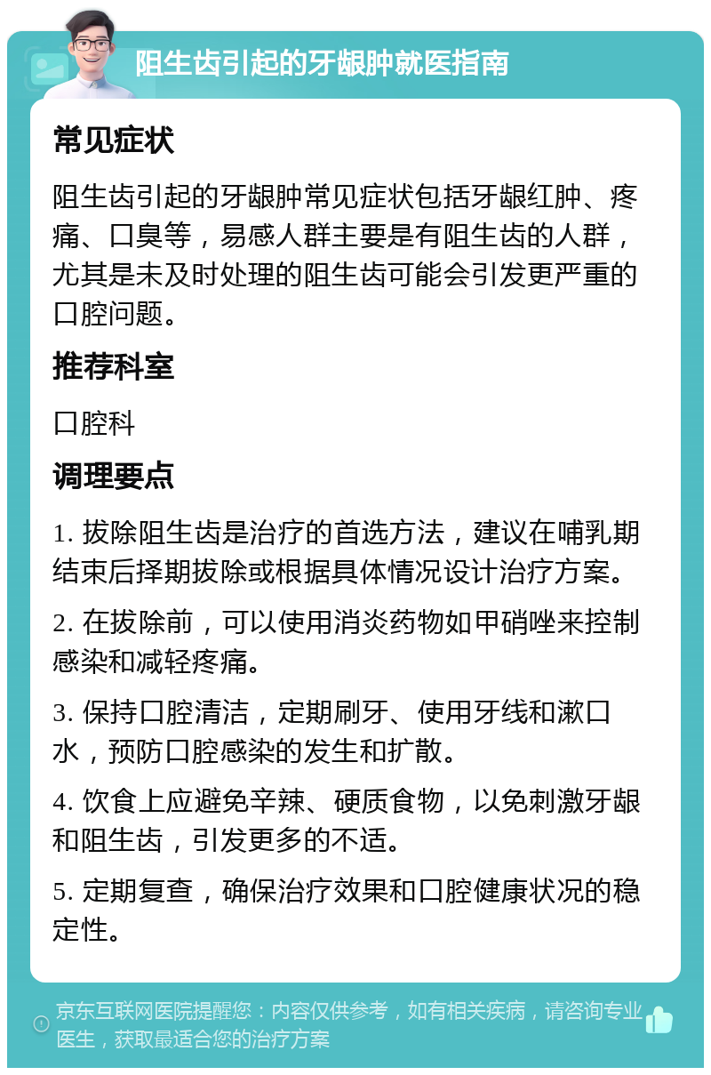 阻生齿引起的牙龈肿就医指南 常见症状 阻生齿引起的牙龈肿常见症状包括牙龈红肿、疼痛、口臭等，易感人群主要是有阻生齿的人群，尤其是未及时处理的阻生齿可能会引发更严重的口腔问题。 推荐科室 口腔科 调理要点 1. 拔除阻生齿是治疗的首选方法，建议在哺乳期结束后择期拔除或根据具体情况设计治疗方案。 2. 在拔除前，可以使用消炎药物如甲硝唑来控制感染和减轻疼痛。 3. 保持口腔清洁，定期刷牙、使用牙线和漱口水，预防口腔感染的发生和扩散。 4. 饮食上应避免辛辣、硬质食物，以免刺激牙龈和阻生齿，引发更多的不适。 5. 定期复查，确保治疗效果和口腔健康状况的稳定性。