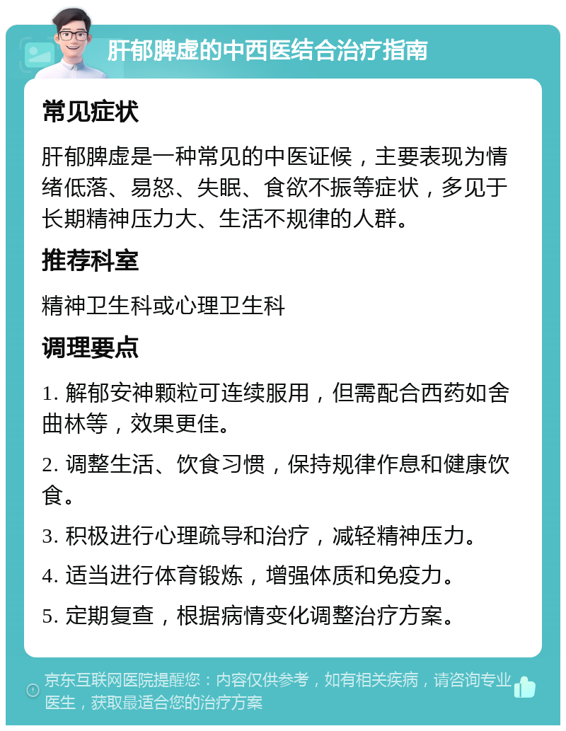 肝郁脾虚的中西医结合治疗指南 常见症状 肝郁脾虚是一种常见的中医证候，主要表现为情绪低落、易怒、失眠、食欲不振等症状，多见于长期精神压力大、生活不规律的人群。 推荐科室 精神卫生科或心理卫生科 调理要点 1. 解郁安神颗粒可连续服用，但需配合西药如舍曲林等，效果更佳。 2. 调整生活、饮食习惯，保持规律作息和健康饮食。 3. 积极进行心理疏导和治疗，减轻精神压力。 4. 适当进行体育锻炼，增强体质和免疫力。 5. 定期复查，根据病情变化调整治疗方案。