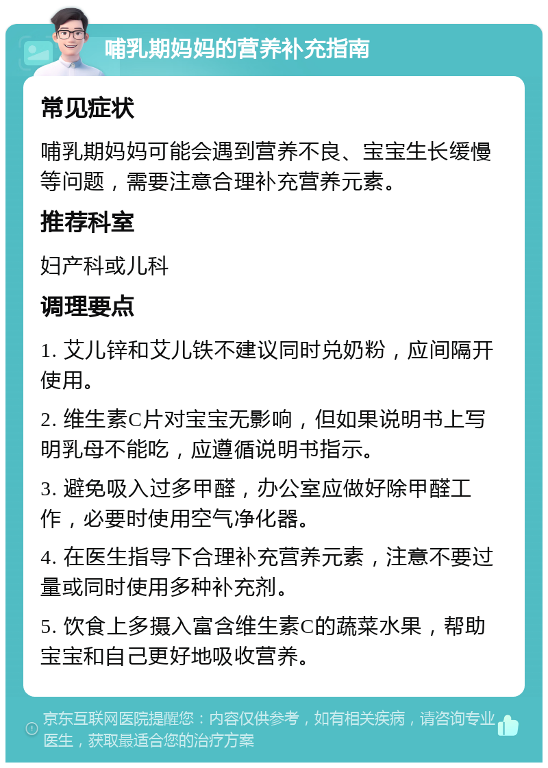 哺乳期妈妈的营养补充指南 常见症状 哺乳期妈妈可能会遇到营养不良、宝宝生长缓慢等问题，需要注意合理补充营养元素。 推荐科室 妇产科或儿科 调理要点 1. 艾儿锌和艾儿铁不建议同时兑奶粉，应间隔开使用。 2. 维生素C片对宝宝无影响，但如果说明书上写明乳母不能吃，应遵循说明书指示。 3. 避免吸入过多甲醛，办公室应做好除甲醛工作，必要时使用空气净化器。 4. 在医生指导下合理补充营养元素，注意不要过量或同时使用多种补充剂。 5. 饮食上多摄入富含维生素C的蔬菜水果，帮助宝宝和自己更好地吸收营养。