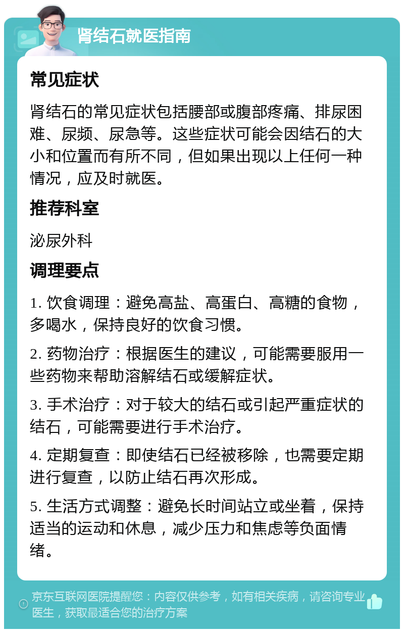 肾结石就医指南 常见症状 肾结石的常见症状包括腰部或腹部疼痛、排尿困难、尿频、尿急等。这些症状可能会因结石的大小和位置而有所不同，但如果出现以上任何一种情况，应及时就医。 推荐科室 泌尿外科 调理要点 1. 饮食调理：避免高盐、高蛋白、高糖的食物，多喝水，保持良好的饮食习惯。 2. 药物治疗：根据医生的建议，可能需要服用一些药物来帮助溶解结石或缓解症状。 3. 手术治疗：对于较大的结石或引起严重症状的结石，可能需要进行手术治疗。 4. 定期复查：即使结石已经被移除，也需要定期进行复查，以防止结石再次形成。 5. 生活方式调整：避免长时间站立或坐着，保持适当的运动和休息，减少压力和焦虑等负面情绪。