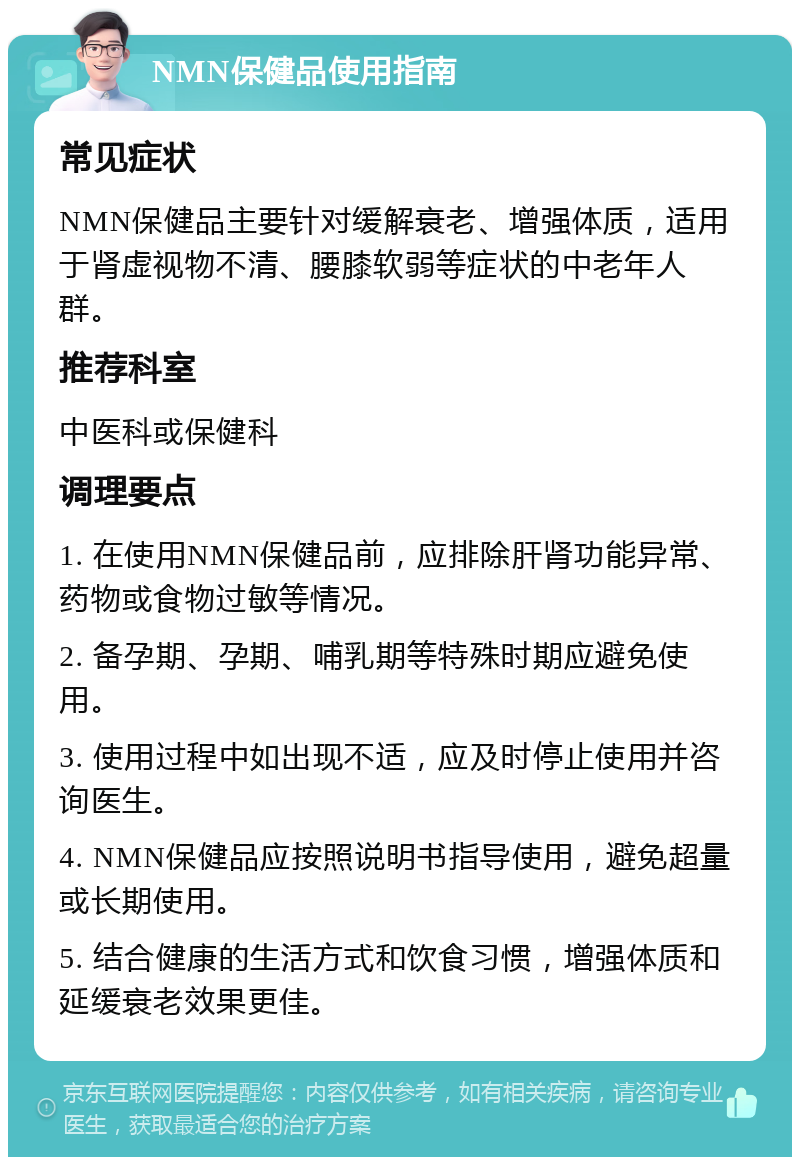 NMN保健品使用指南 常见症状 NMN保健品主要针对缓解衰老、增强体质，适用于肾虚视物不清、腰膝软弱等症状的中老年人群。 推荐科室 中医科或保健科 调理要点 1. 在使用NMN保健品前，应排除肝肾功能异常、药物或食物过敏等情况。 2. 备孕期、孕期、哺乳期等特殊时期应避免使用。 3. 使用过程中如出现不适，应及时停止使用并咨询医生。 4. NMN保健品应按照说明书指导使用，避免超量或长期使用。 5. 结合健康的生活方式和饮食习惯，增强体质和延缓衰老效果更佳。