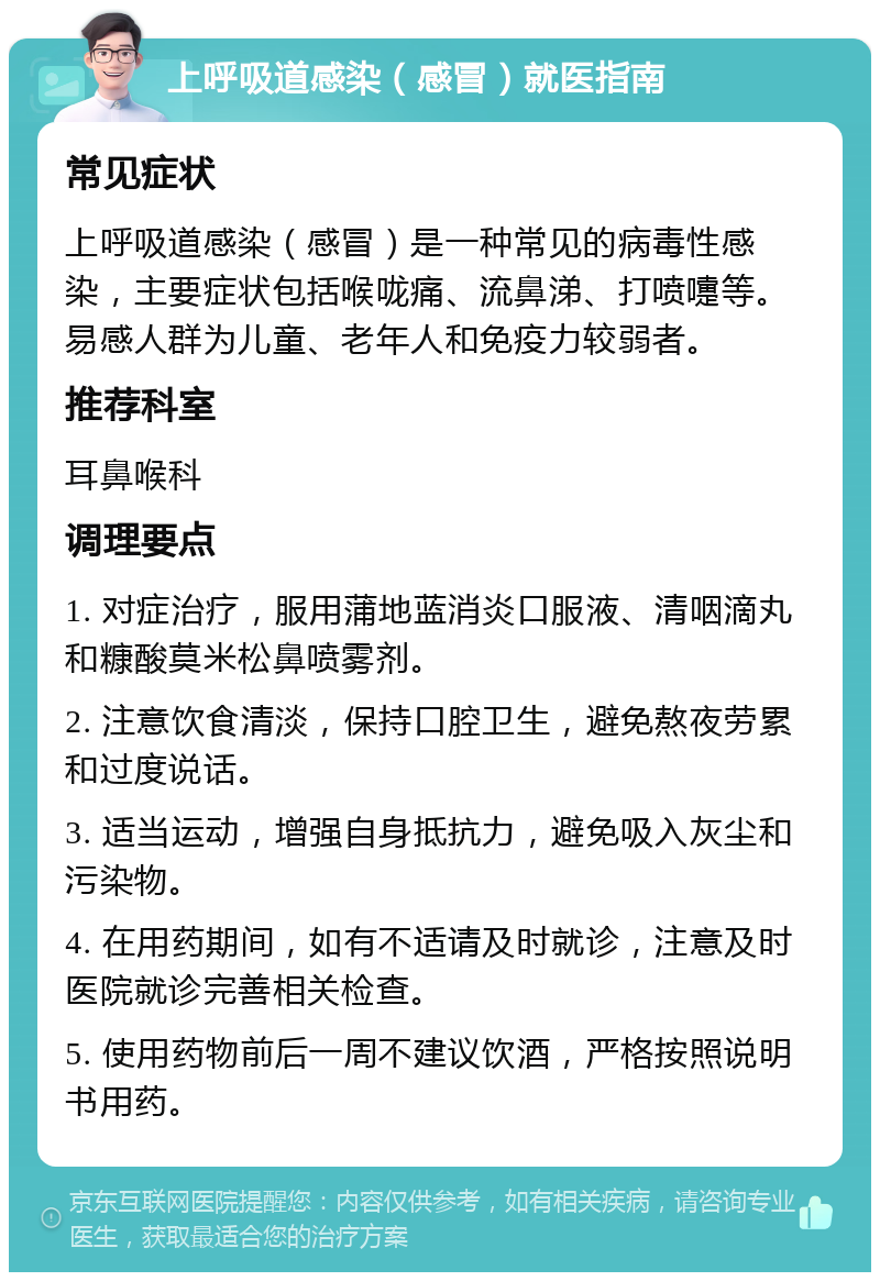 上呼吸道感染（感冒）就医指南 常见症状 上呼吸道感染（感冒）是一种常见的病毒性感染，主要症状包括喉咙痛、流鼻涕、打喷嚏等。易感人群为儿童、老年人和免疫力较弱者。 推荐科室 耳鼻喉科 调理要点 1. 对症治疗，服用蒲地蓝消炎口服液、清咽滴丸和糠酸莫米松鼻喷雾剂。 2. 注意饮食清淡，保持口腔卫生，避免熬夜劳累和过度说话。 3. 适当运动，增强自身抵抗力，避免吸入灰尘和污染物。 4. 在用药期间，如有不适请及时就诊，注意及时医院就诊完善相关检查。 5. 使用药物前后一周不建议饮酒，严格按照说明书用药。