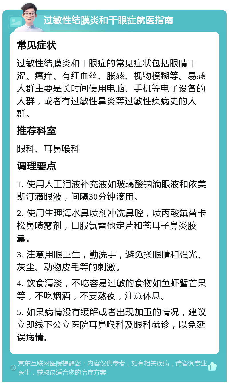 过敏性结膜炎和干眼症就医指南 常见症状 过敏性结膜炎和干眼症的常见症状包括眼睛干涩、瘙痒、有红血丝、胀感、视物模糊等。易感人群主要是长时间使用电脑、手机等电子设备的人群，或者有过敏性鼻炎等过敏性疾病史的人群。 推荐科室 眼科、耳鼻喉科 调理要点 1. 使用人工泪液补充液如玻璃酸钠滴眼液和依美斯汀滴眼液，间隔30分钟滴用。 2. 使用生理海水鼻喷剂冲洗鼻腔，喷丙酸氟替卡松鼻喷雾剂，口服氯雷他定片和苍耳子鼻炎胶囊。 3. 注意用眼卫生，勤洗手，避免揉眼睛和强光、灰尘、动物皮毛等的刺激。 4. 饮食清淡，不吃容易过敏的食物如鱼虾蟹芒果等，不吃烟酒，不要熬夜，注意休息。 5. 如果病情没有缓解或者出现加重的情况，建议立即线下公立医院耳鼻喉科及眼科就诊，以免延误病情。