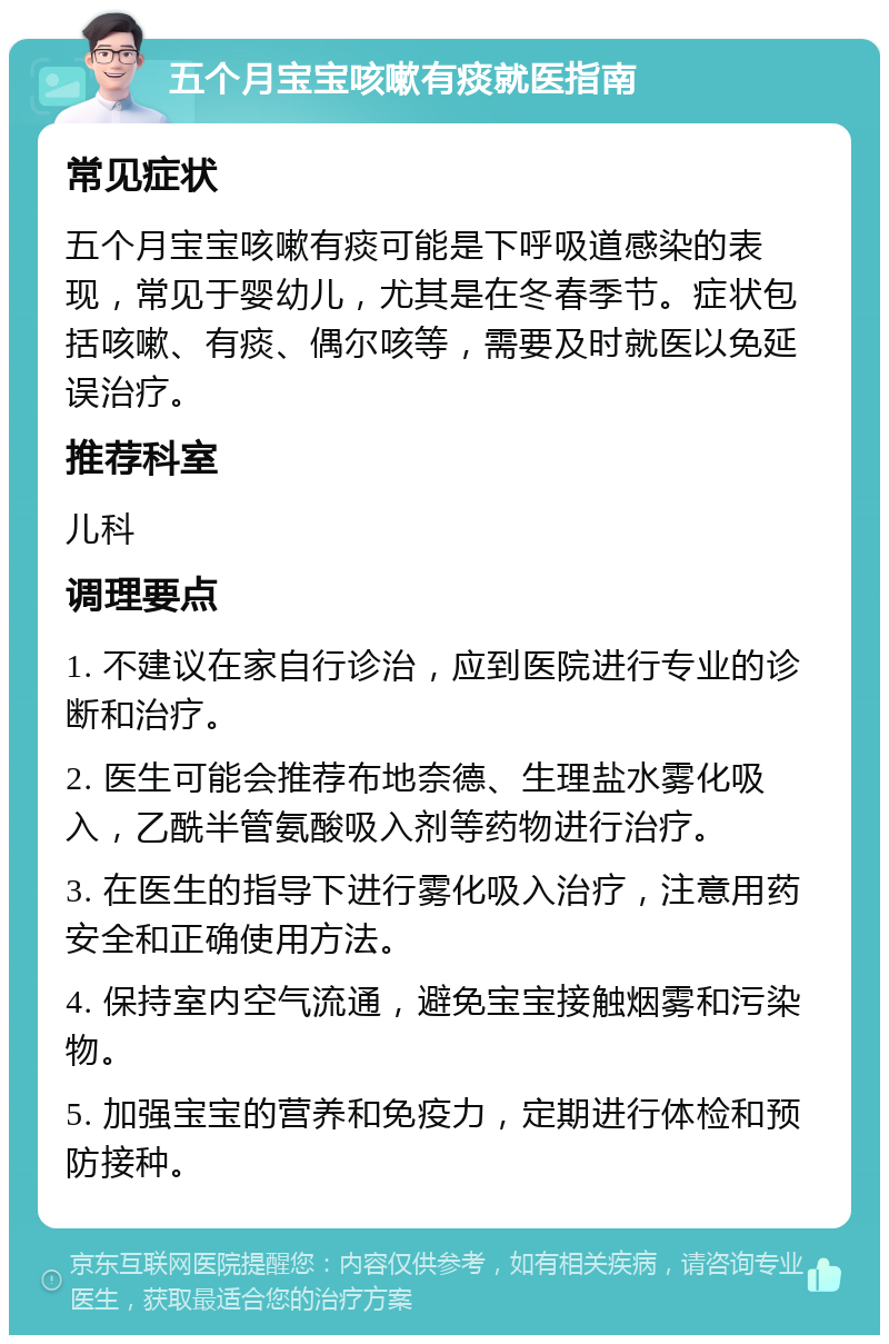 五个月宝宝咳嗽有痰就医指南 常见症状 五个月宝宝咳嗽有痰可能是下呼吸道感染的表现，常见于婴幼儿，尤其是在冬春季节。症状包括咳嗽、有痰、偶尔咳等，需要及时就医以免延误治疗。 推荐科室 儿科 调理要点 1. 不建议在家自行诊治，应到医院进行专业的诊断和治疗。 2. 医生可能会推荐布地奈德、生理盐水雾化吸入，乙酰半管氨酸吸入剂等药物进行治疗。 3. 在医生的指导下进行雾化吸入治疗，注意用药安全和正确使用方法。 4. 保持室内空气流通，避免宝宝接触烟雾和污染物。 5. 加强宝宝的营养和免疫力，定期进行体检和预防接种。